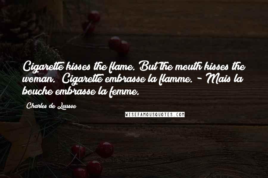 Charles De Leusse Quotes: Cigarette kisses the flame. But the mouth kisses the woman. (Cigarette embrasse la flamme. - Mais la bouche embrasse la femme.)