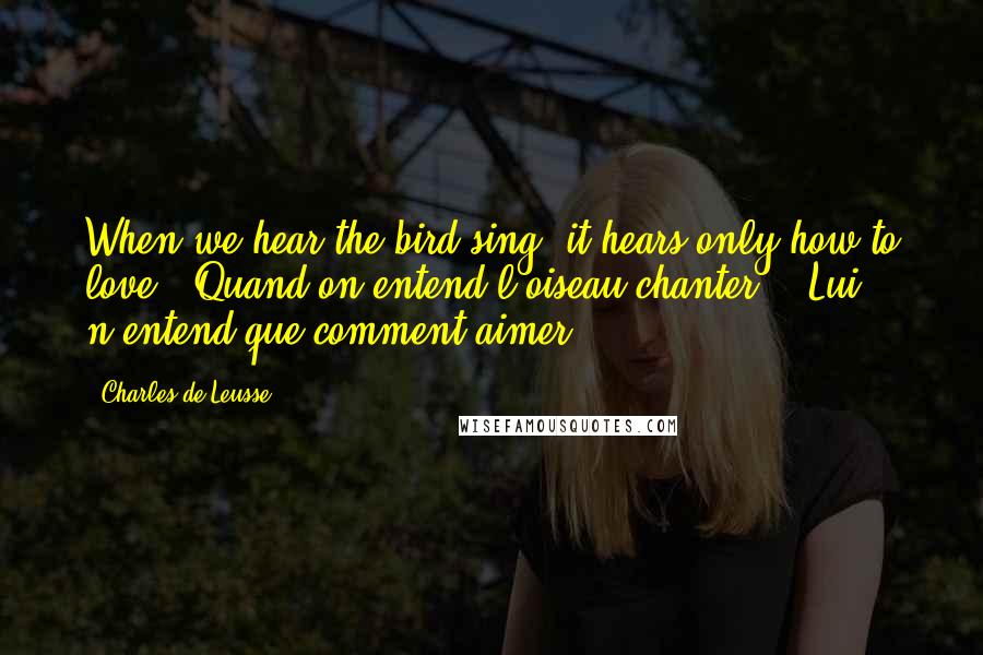 Charles De Leusse Quotes: When we hear the bird sing, it hears only how to love. (Quand on entend l'oiseau chanter, - Lui n'entend que comment aimer.)