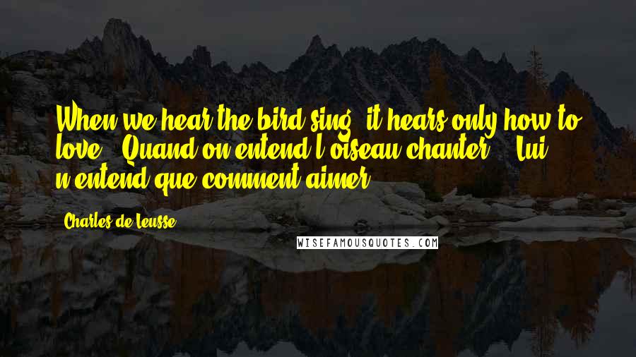 Charles De Leusse Quotes: When we hear the bird sing, it hears only how to love. (Quand on entend l'oiseau chanter, - Lui n'entend que comment aimer.)