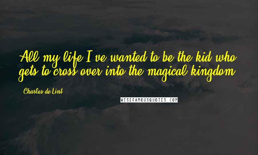 Charles De Lint Quotes: All my life I've wanted to be the kid who gets to cross over into the magical kingdom.