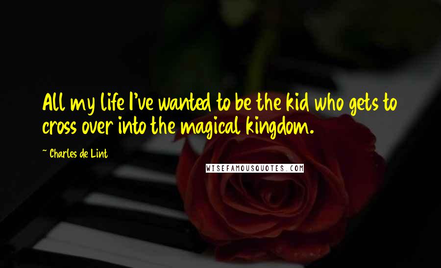 Charles De Lint Quotes: All my life I've wanted to be the kid who gets to cross over into the magical kingdom.