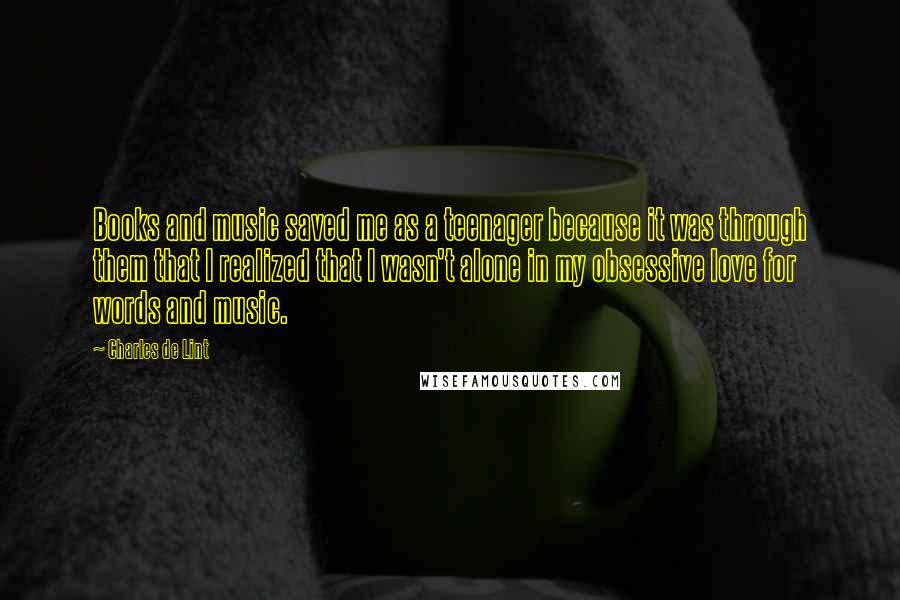 Charles De Lint Quotes: Books and music saved me as a teenager because it was through them that I realized that I wasn't alone in my obsessive love for words and music.
