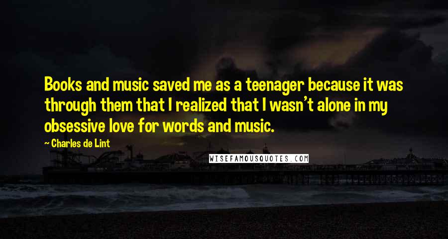 Charles De Lint Quotes: Books and music saved me as a teenager because it was through them that I realized that I wasn't alone in my obsessive love for words and music.