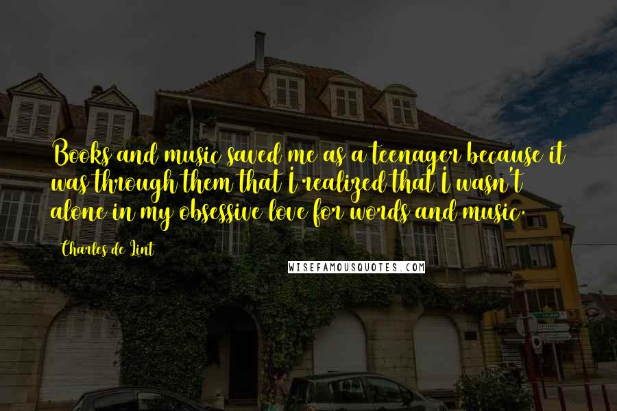 Charles De Lint Quotes: Books and music saved me as a teenager because it was through them that I realized that I wasn't alone in my obsessive love for words and music.