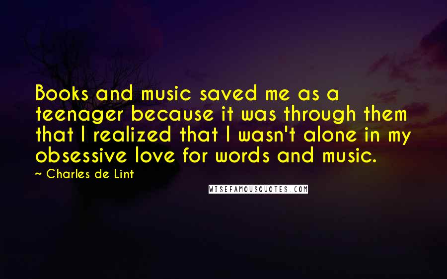 Charles De Lint Quotes: Books and music saved me as a teenager because it was through them that I realized that I wasn't alone in my obsessive love for words and music.