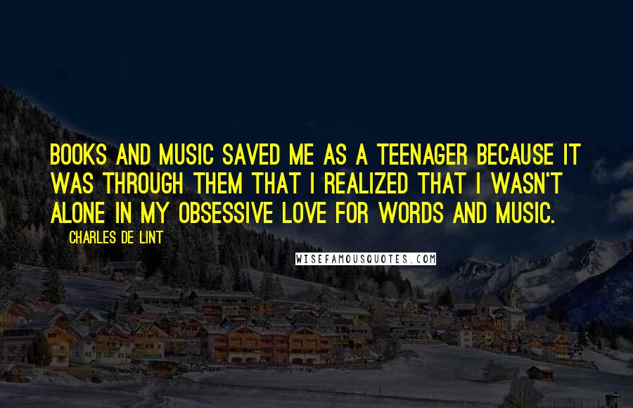 Charles De Lint Quotes: Books and music saved me as a teenager because it was through them that I realized that I wasn't alone in my obsessive love for words and music.