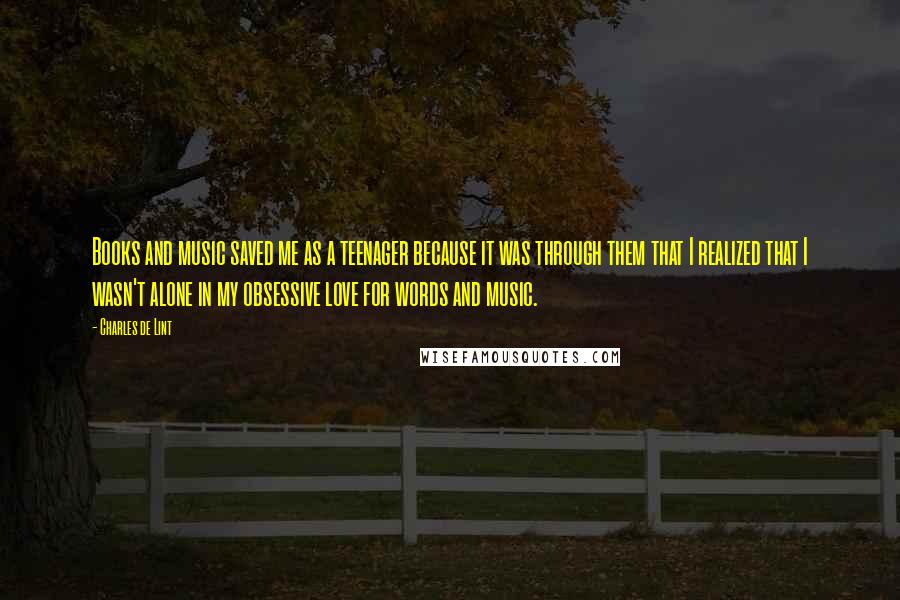 Charles De Lint Quotes: Books and music saved me as a teenager because it was through them that I realized that I wasn't alone in my obsessive love for words and music.