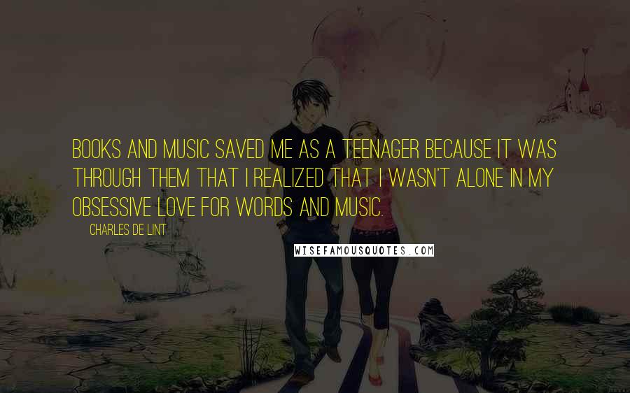 Charles De Lint Quotes: Books and music saved me as a teenager because it was through them that I realized that I wasn't alone in my obsessive love for words and music.