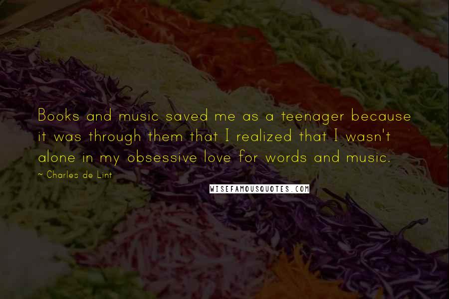 Charles De Lint Quotes: Books and music saved me as a teenager because it was through them that I realized that I wasn't alone in my obsessive love for words and music.