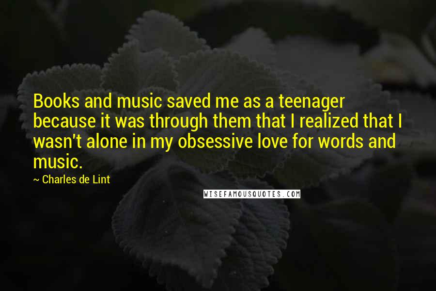 Charles De Lint Quotes: Books and music saved me as a teenager because it was through them that I realized that I wasn't alone in my obsessive love for words and music.