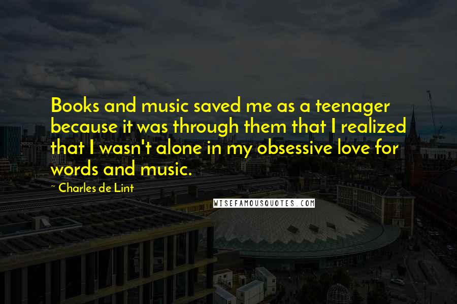 Charles De Lint Quotes: Books and music saved me as a teenager because it was through them that I realized that I wasn't alone in my obsessive love for words and music.