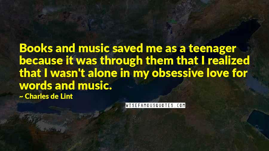 Charles De Lint Quotes: Books and music saved me as a teenager because it was through them that I realized that I wasn't alone in my obsessive love for words and music.