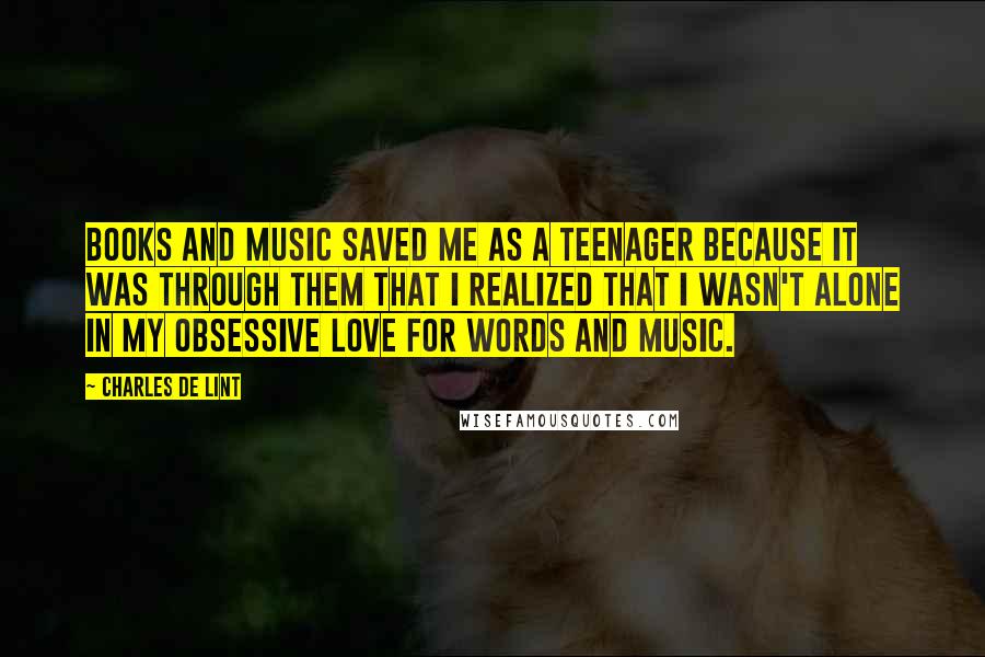 Charles De Lint Quotes: Books and music saved me as a teenager because it was through them that I realized that I wasn't alone in my obsessive love for words and music.