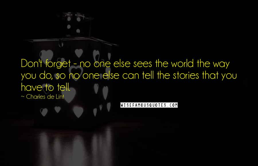 Charles De Lint Quotes: Don't forget - no one else sees the world the way you do, so no one else can tell the stories that you have to tell.