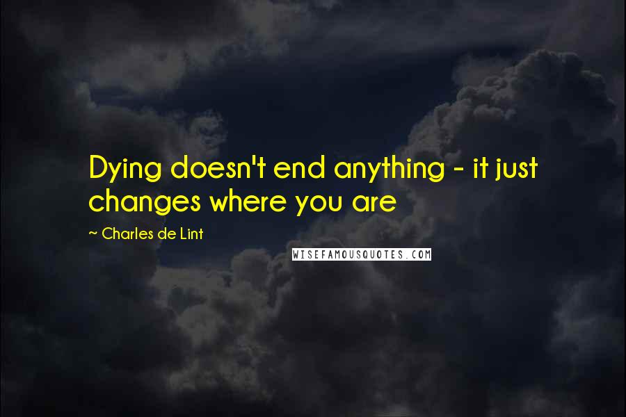 Charles De Lint Quotes: Dying doesn't end anything - it just changes where you are