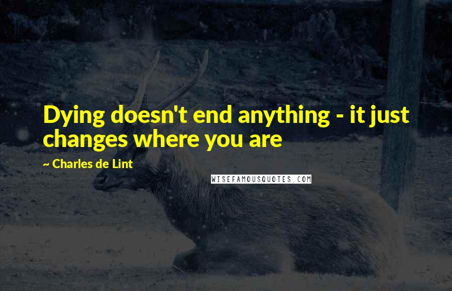 Charles De Lint Quotes: Dying doesn't end anything - it just changes where you are