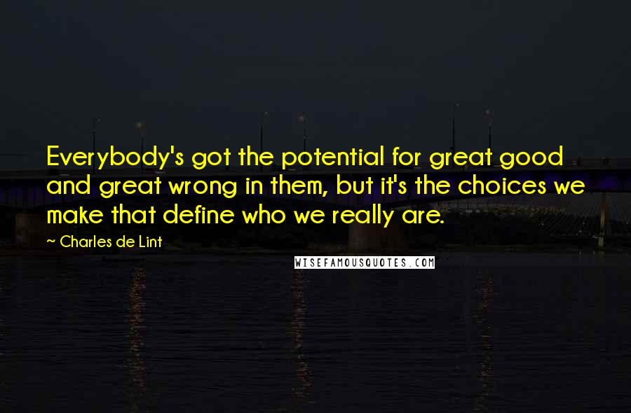 Charles De Lint Quotes: Everybody's got the potential for great good and great wrong in them, but it's the choices we make that define who we really are.