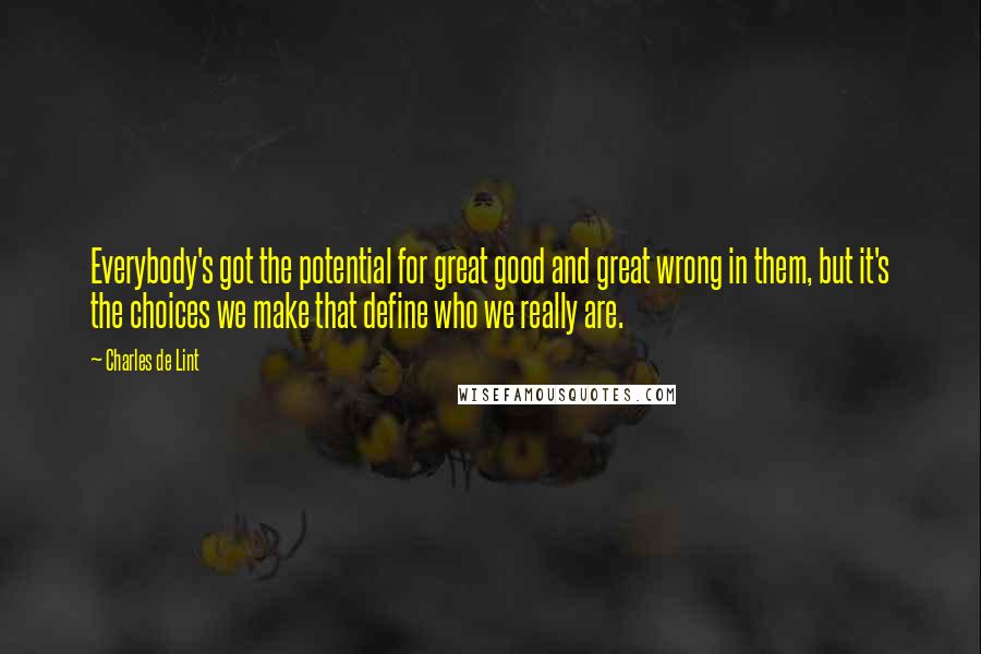 Charles De Lint Quotes: Everybody's got the potential for great good and great wrong in them, but it's the choices we make that define who we really are.