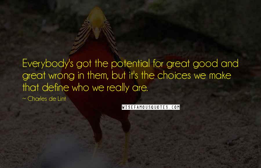 Charles De Lint Quotes: Everybody's got the potential for great good and great wrong in them, but it's the choices we make that define who we really are.