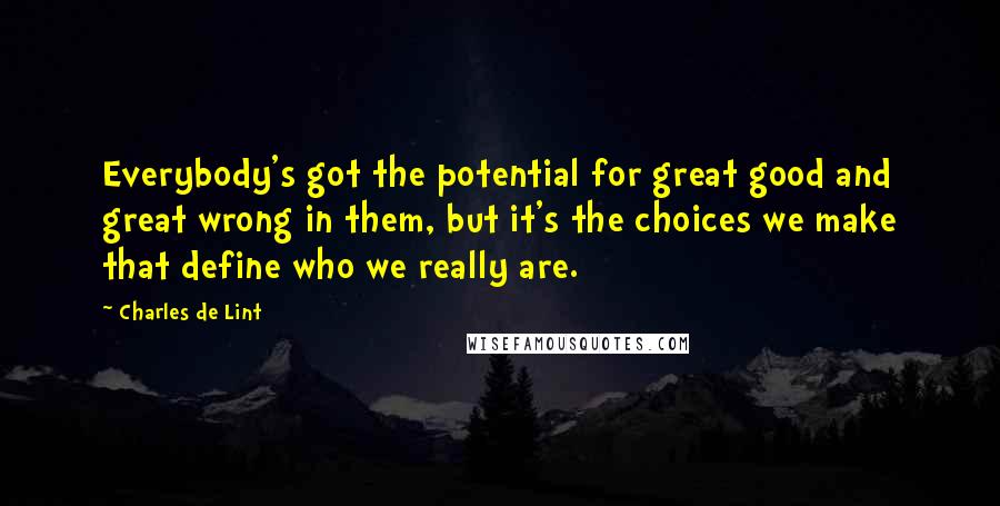 Charles De Lint Quotes: Everybody's got the potential for great good and great wrong in them, but it's the choices we make that define who we really are.