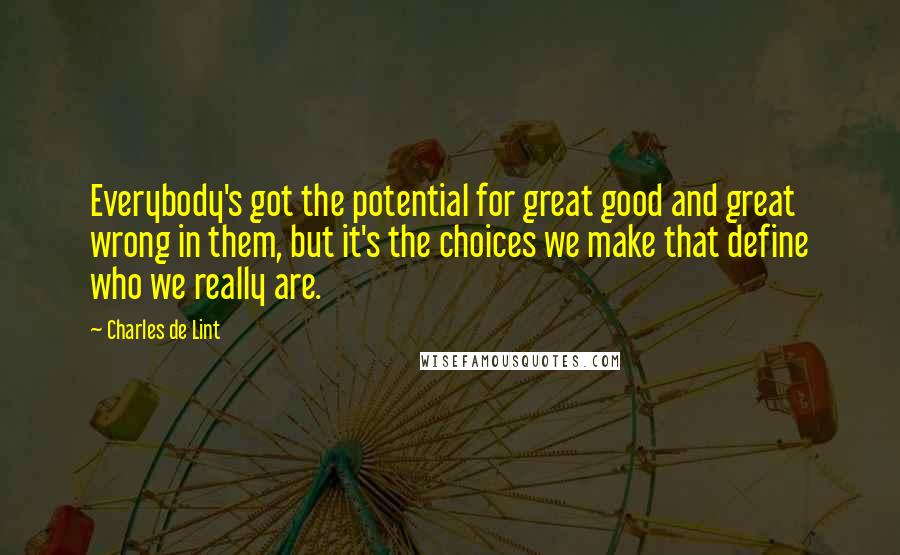 Charles De Lint Quotes: Everybody's got the potential for great good and great wrong in them, but it's the choices we make that define who we really are.