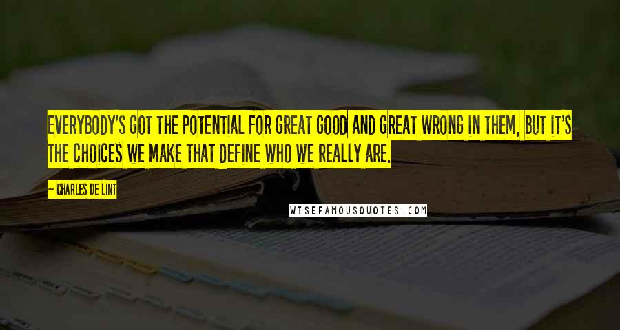 Charles De Lint Quotes: Everybody's got the potential for great good and great wrong in them, but it's the choices we make that define who we really are.