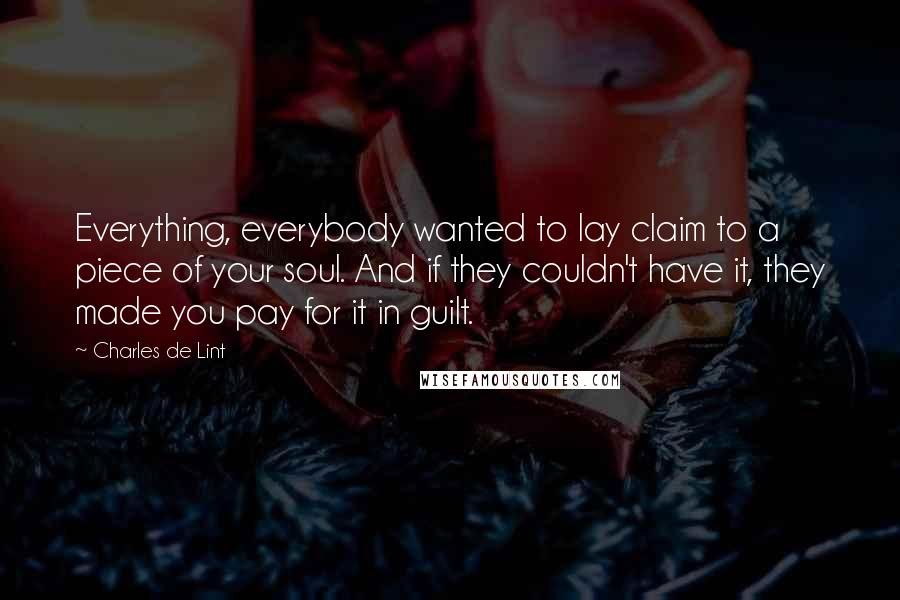 Charles De Lint Quotes: Everything, everybody wanted to lay claim to a piece of your soul. And if they couldn't have it, they made you pay for it in guilt.