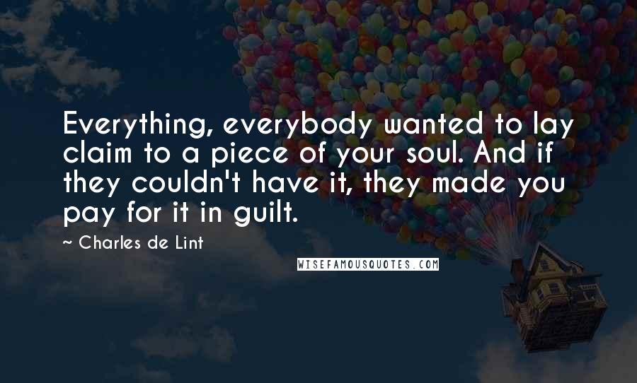 Charles De Lint Quotes: Everything, everybody wanted to lay claim to a piece of your soul. And if they couldn't have it, they made you pay for it in guilt.