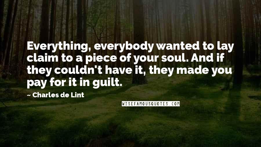 Charles De Lint Quotes: Everything, everybody wanted to lay claim to a piece of your soul. And if they couldn't have it, they made you pay for it in guilt.