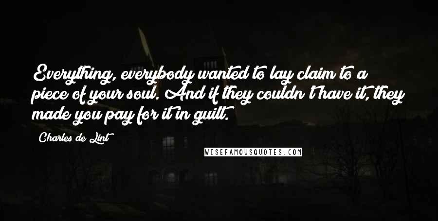 Charles De Lint Quotes: Everything, everybody wanted to lay claim to a piece of your soul. And if they couldn't have it, they made you pay for it in guilt.