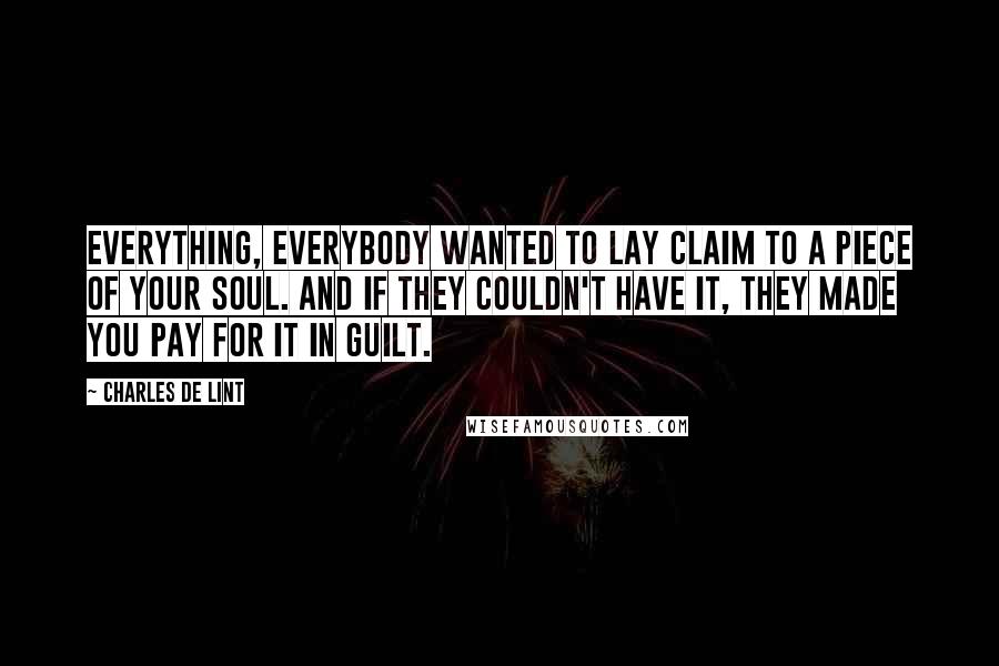 Charles De Lint Quotes: Everything, everybody wanted to lay claim to a piece of your soul. And if they couldn't have it, they made you pay for it in guilt.