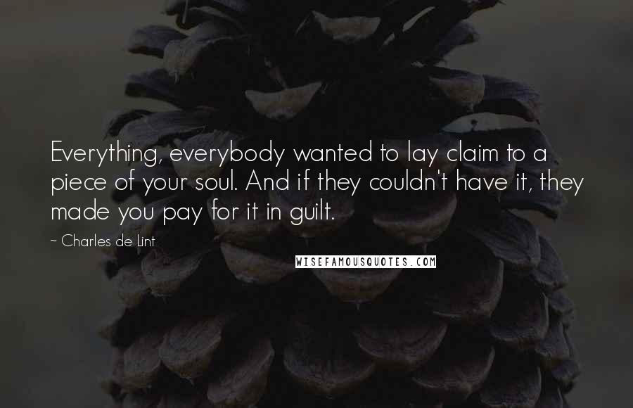 Charles De Lint Quotes: Everything, everybody wanted to lay claim to a piece of your soul. And if they couldn't have it, they made you pay for it in guilt.