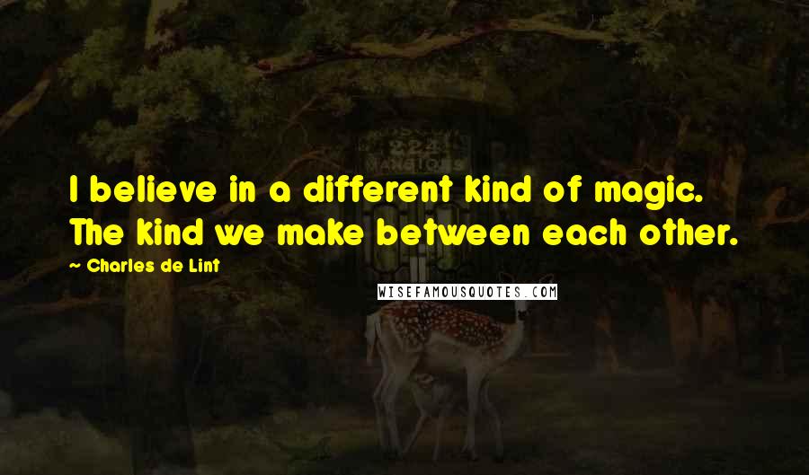 Charles De Lint Quotes: I believe in a different kind of magic. The kind we make between each other.