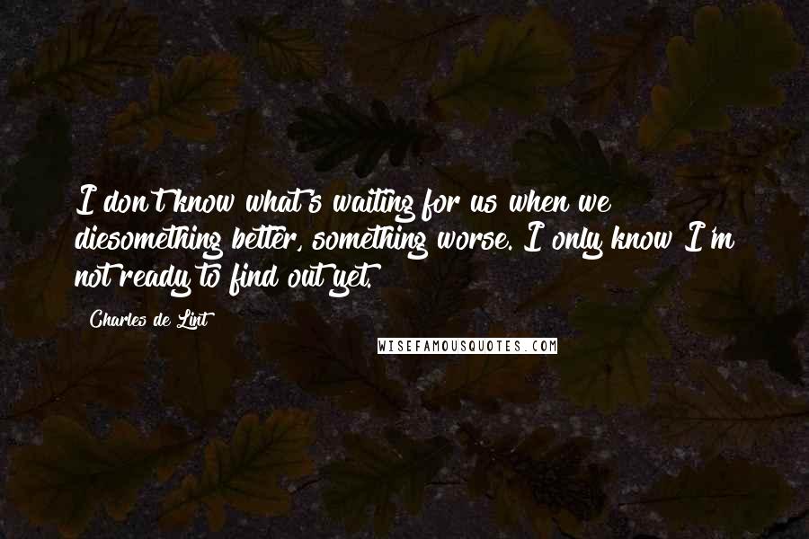 Charles De Lint Quotes: I don't know what's waiting for us when we diesomething better, something worse. I only know I'm not ready to find out yet.