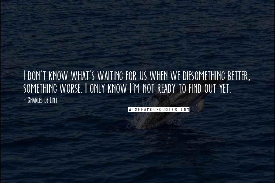 Charles De Lint Quotes: I don't know what's waiting for us when we diesomething better, something worse. I only know I'm not ready to find out yet.