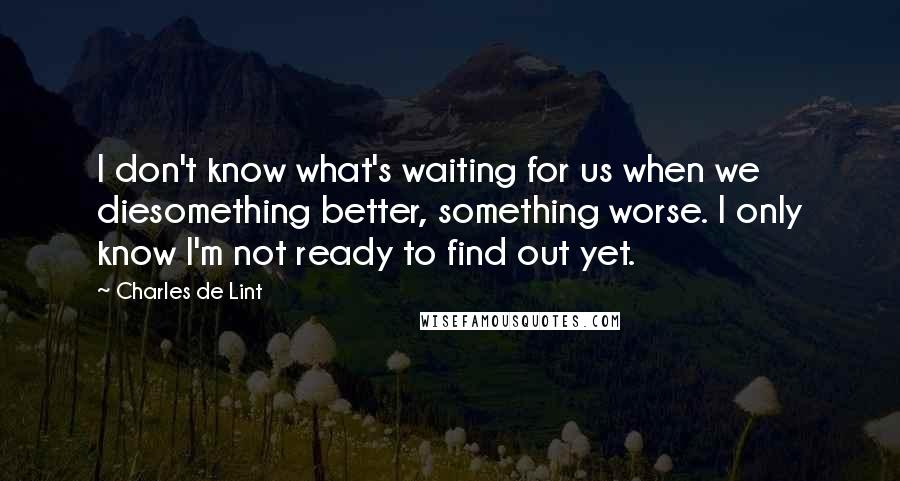 Charles De Lint Quotes: I don't know what's waiting for us when we diesomething better, something worse. I only know I'm not ready to find out yet.