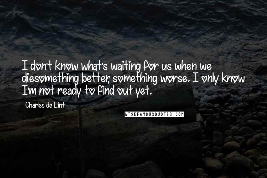 Charles De Lint Quotes: I don't know what's waiting for us when we diesomething better, something worse. I only know I'm not ready to find out yet.