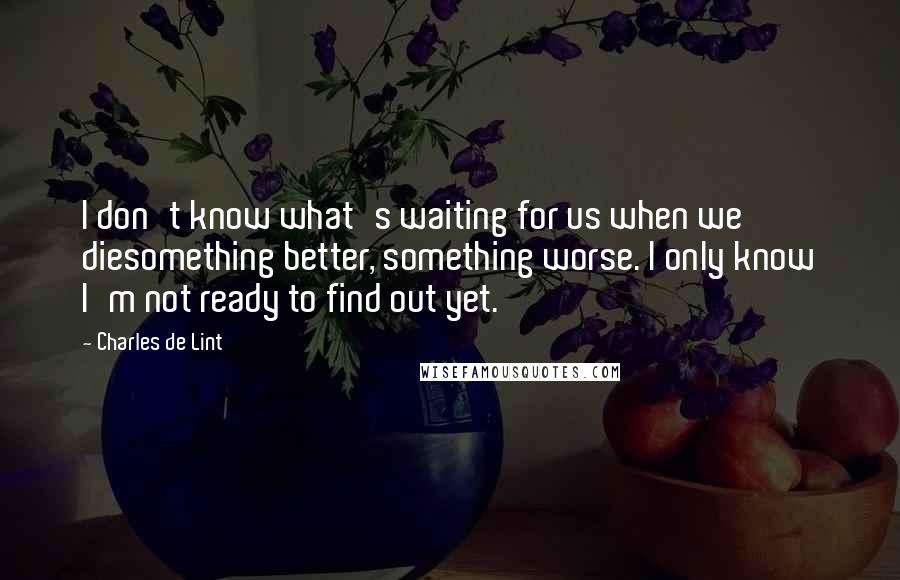 Charles De Lint Quotes: I don't know what's waiting for us when we diesomething better, something worse. I only know I'm not ready to find out yet.