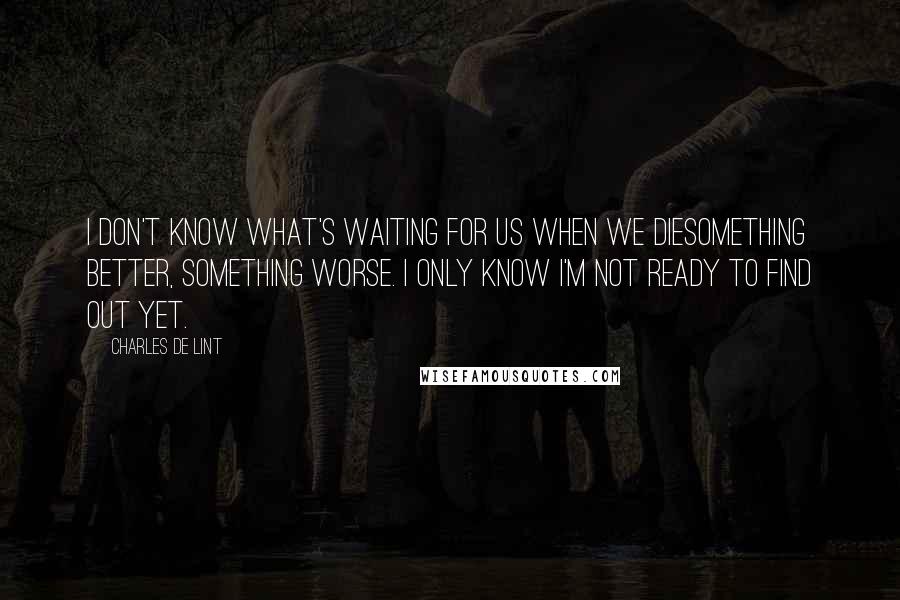 Charles De Lint Quotes: I don't know what's waiting for us when we diesomething better, something worse. I only know I'm not ready to find out yet.