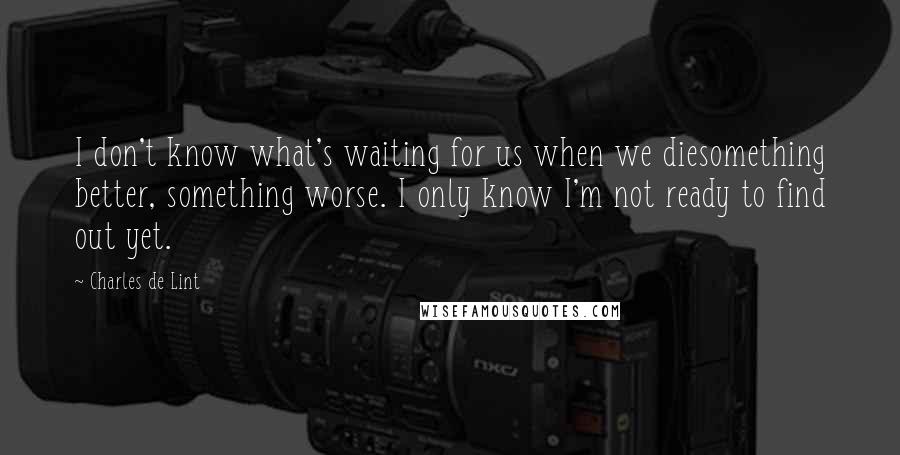 Charles De Lint Quotes: I don't know what's waiting for us when we diesomething better, something worse. I only know I'm not ready to find out yet.
