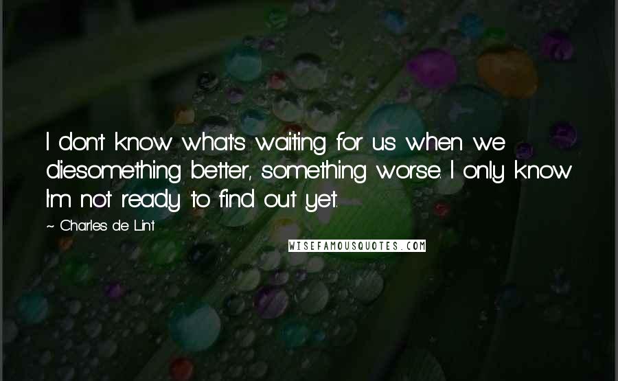 Charles De Lint Quotes: I don't know what's waiting for us when we diesomething better, something worse. I only know I'm not ready to find out yet.