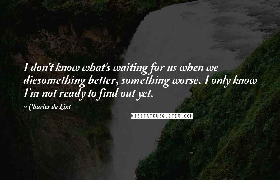 Charles De Lint Quotes: I don't know what's waiting for us when we diesomething better, something worse. I only know I'm not ready to find out yet.