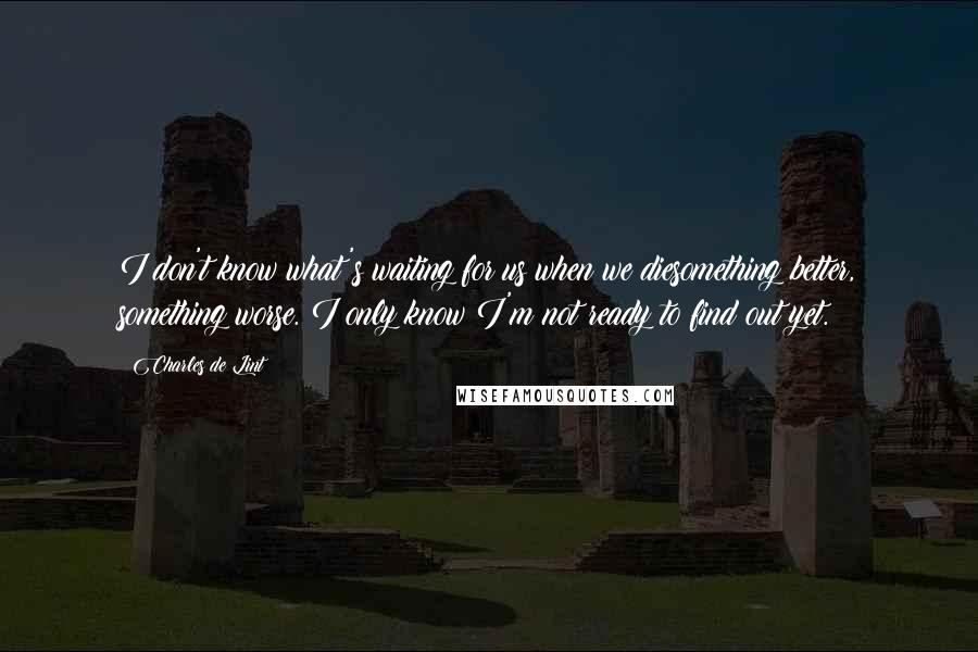 Charles De Lint Quotes: I don't know what's waiting for us when we diesomething better, something worse. I only know I'm not ready to find out yet.