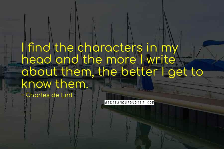 Charles De Lint Quotes: I find the characters in my head and the more I write about them, the better I get to know them.