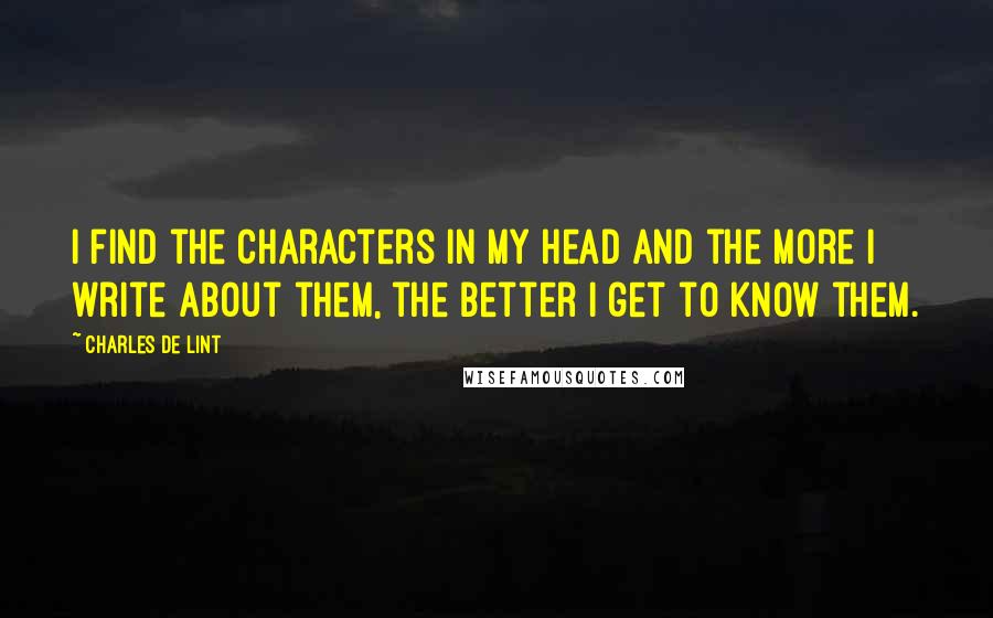 Charles De Lint Quotes: I find the characters in my head and the more I write about them, the better I get to know them.