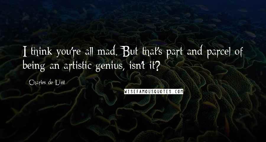 Charles De Lint Quotes: I think you're all mad. But that's part and parcel of being an artistic genius, isn't it?