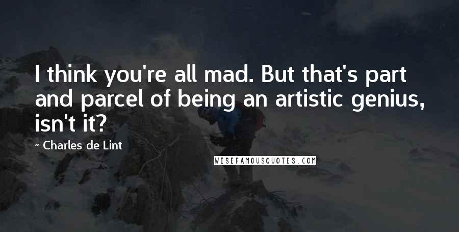 Charles De Lint Quotes: I think you're all mad. But that's part and parcel of being an artistic genius, isn't it?