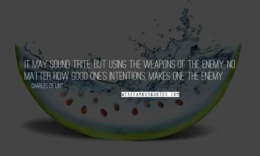 Charles De Lint Quotes: It may sound trite, but using the weapons of the enemy, no matter how good one's intentions, makes one the enemy.