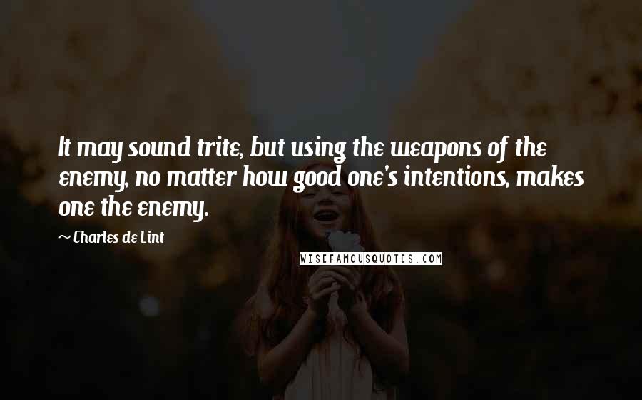Charles De Lint Quotes: It may sound trite, but using the weapons of the enemy, no matter how good one's intentions, makes one the enemy.