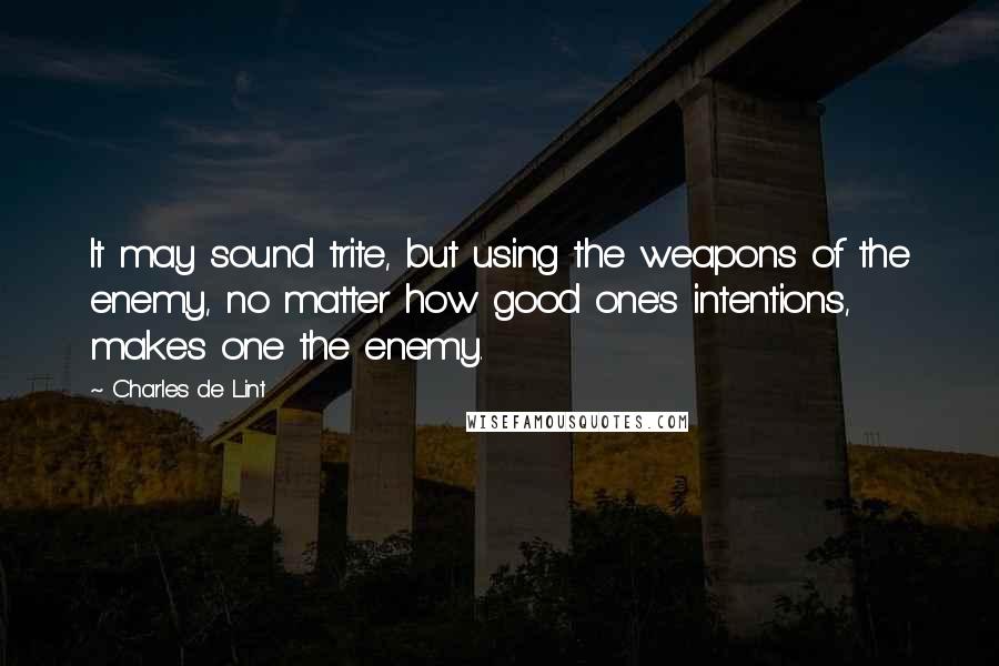 Charles De Lint Quotes: It may sound trite, but using the weapons of the enemy, no matter how good one's intentions, makes one the enemy.